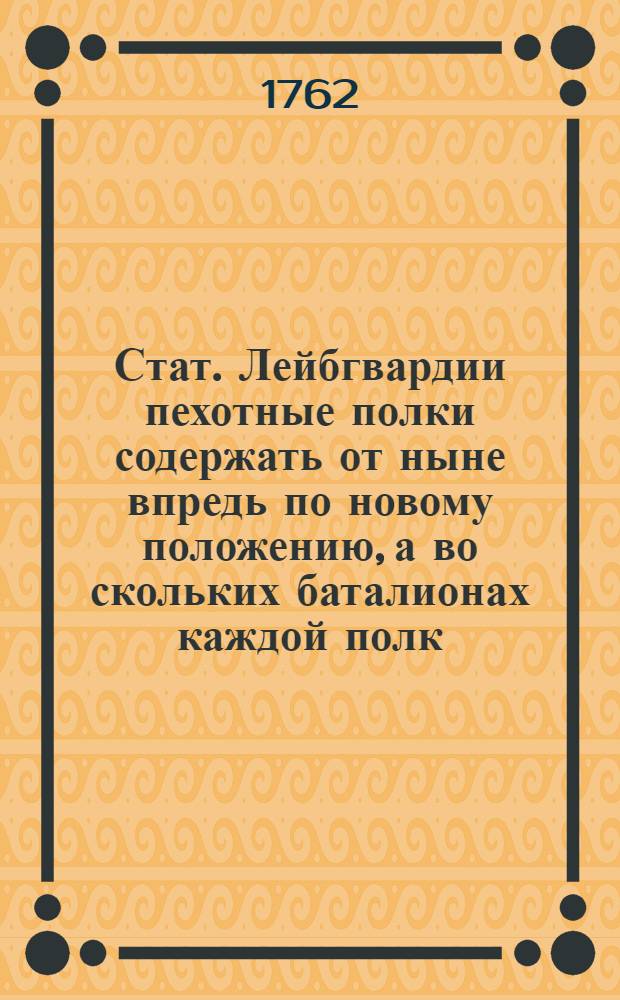 Стат. Лейбгвардии пехотные полки содержать от ныне впредь по новому положению, а во скольких баталионах каждой полк, также штапских гранодерских и мушкатерских рот, и каждая рота в коликом числе каких чинов состоять имеет, показано ниже в пунктах и табелях : Утвержден: 13 марта 1762 года