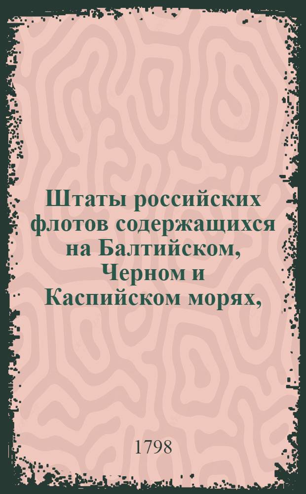 Штаты российских флотов содержащихся на Балтийском, Черном и Каспийском морях, : По повелению государя имп. Павла Перваго, особым комитетом сочиненные в 1798 м году