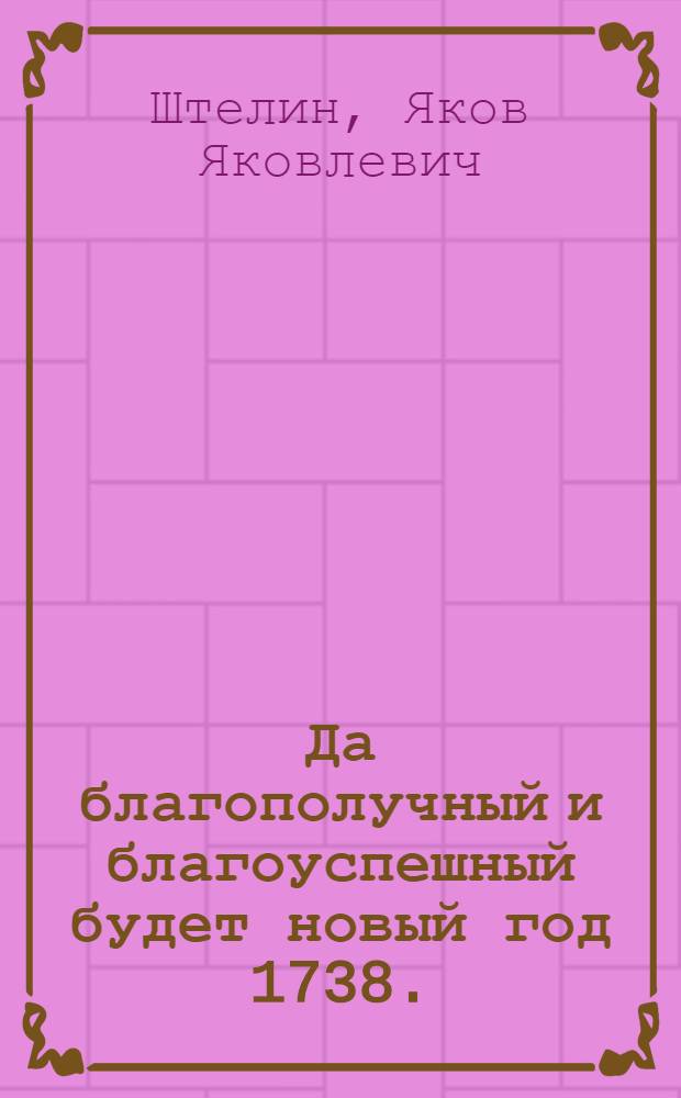 Да благополучный и благоуспешный будет новый год 1738. : Ея величеству Анне Иоанновне императрице и самодержице и прочая, и прочая, и прочая