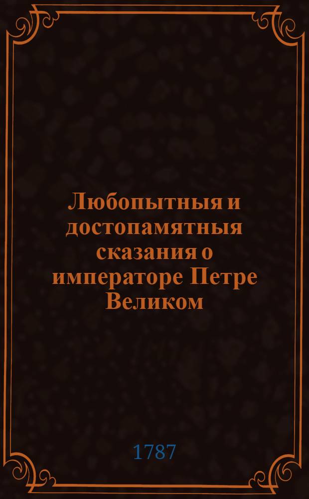 Любопытныя и достопамятныя сказания о императоре Петре Великом : Изображающия истинное свойство сего премудраго государя и отца отечества