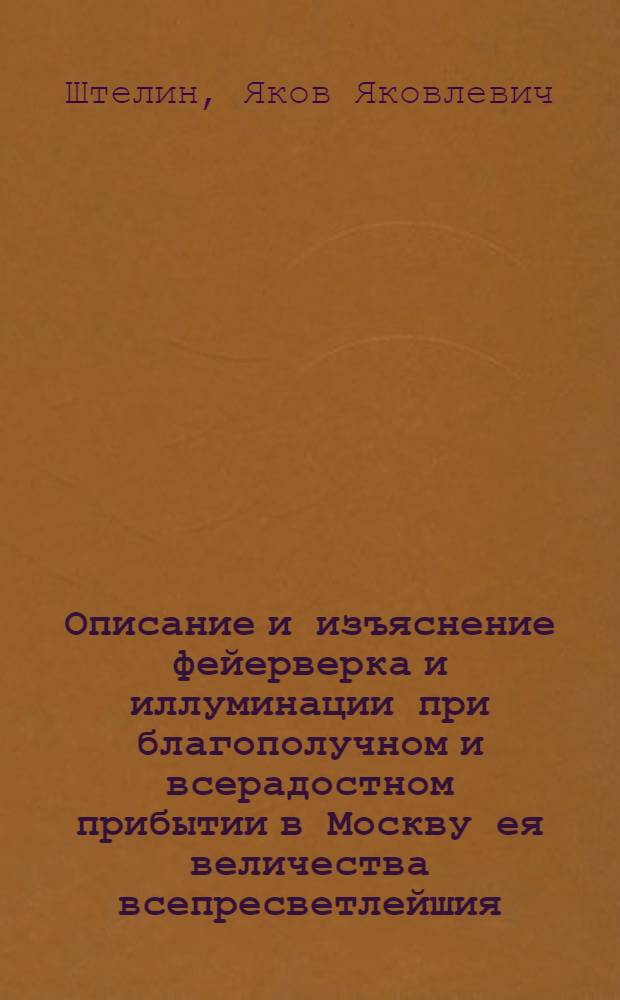 Описание и изъяснение фейерверка и иллуминации при благополучном и всерадостном прибытии в Москву ея величества всепресветлейшия, державнейшия и непобедимыя государыни императрицы Елисаветы Петровны, самодержицы всероссийския и прочая, и прочая, и прочая : В новой 1749 год пред императорским Летним дворцом представленных