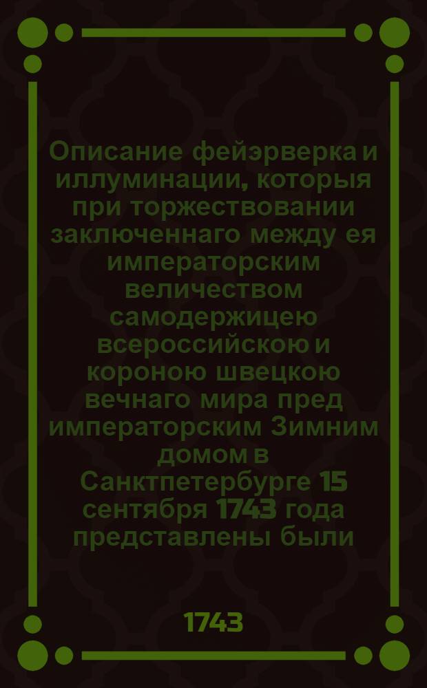 Описание фейэрверка и иллуминации, которыя при торжествовании заключеннаго между ея императорским величеством самодержицею всероссийскою и короною швецкою вечнаго мира пред императорским Зимним домом в Санктпетербурге 15 сентября 1743 года представлены были = Beschreibung der Feuerwercks- und Illuminations-Forstellung, so bey Gelegenheit des von Ihro Kayserlichen Majestät aller Reussen &. &. &. mit der Crone Schweden errichteten ewigen Friedens vor dem Kayserl. Winter-Pallast zu St. Petersburg am Frieden-Fest-Abend aufgeführet worden. Den 15ten Sept. 1743