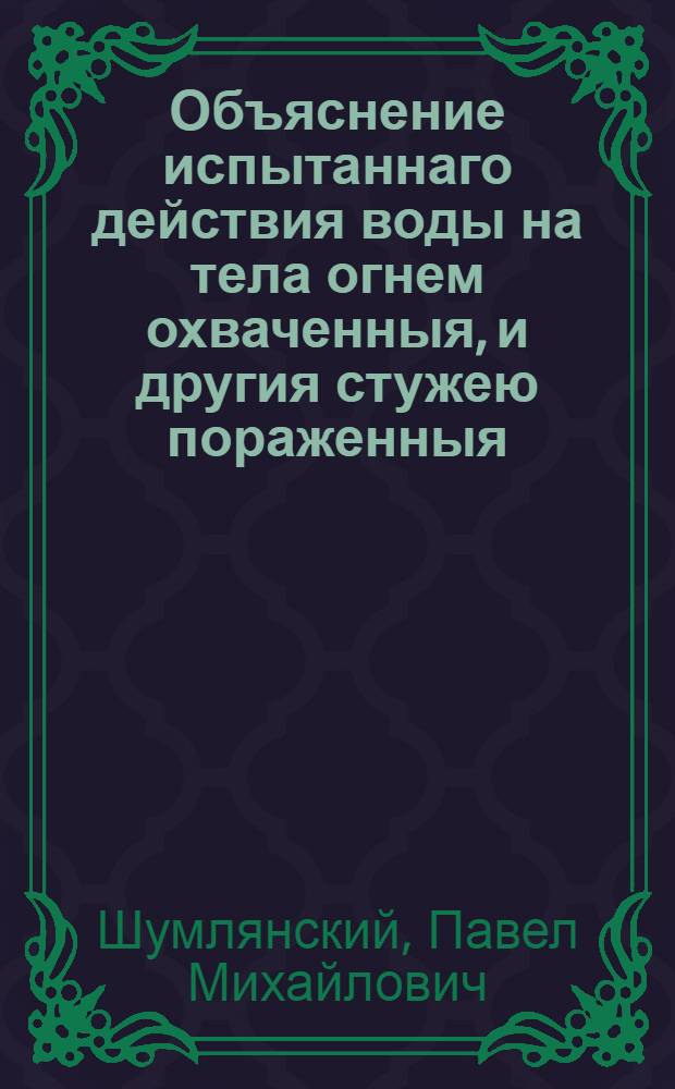 Объяснение испытаннаго действия воды на тела огнем охваченныя, и другия стужею пораженныя, : С разсуждением в первом, о исправлении способа погашать пожар, и с приложением втораго - к человеческому телу