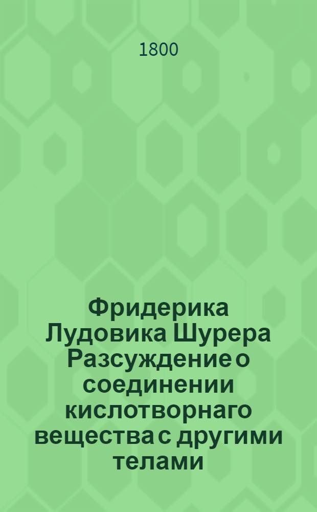 Фридерика Лудовика Шурера Разсуждение о соединении кислотворнаго вещества с другими телами : Доказано опытами. Ч.2