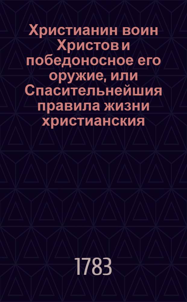 Христианин воин Христов и победоносное его оружие, или Спасительнейшия правила жизни христианския, подробно и ясно разсмотренныя, изображенныя и на священном писании основанныя.
