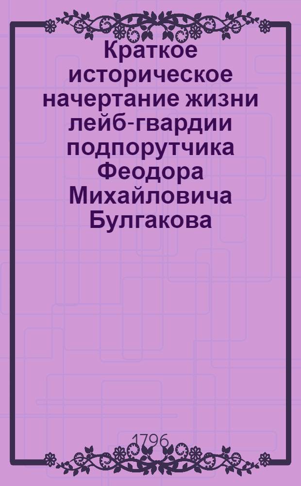 Краткое историческое начертание жизни лейб-гвардии подпорутчика Феодора Михайловича Булгакова,. И заветы его, сочиненные им к сыну своему;