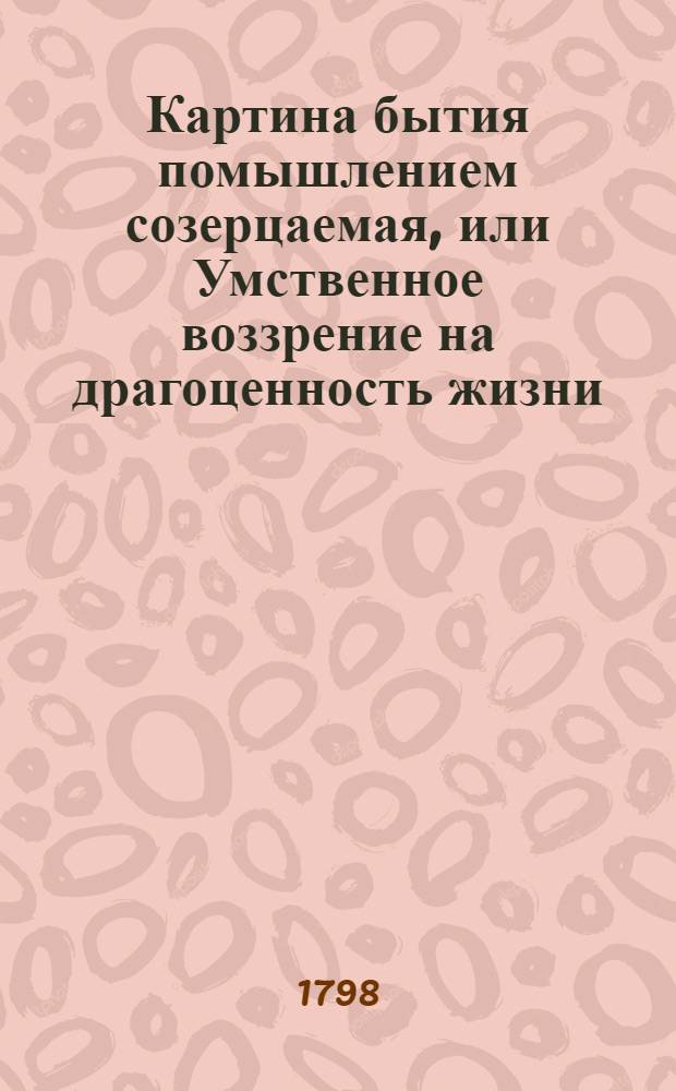 Картина бытия помышлением созерцаемая, или Умственное воззрение на драгоценность жизни.