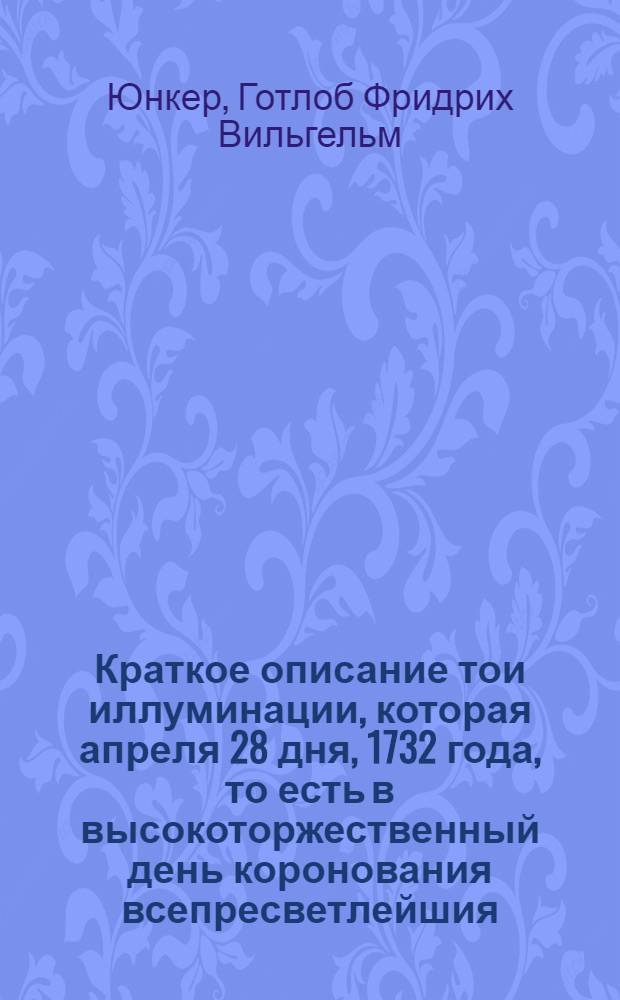 Краткое описание тои иллуминации, которая апреля 28 дня, 1732 года, то есть в высокоторжественный день коронования всепресветлейшия, державнейшия, великия государыни Анны Иоанновны, императрицы и самодержицы всероссийския и прочая, и прочая, и прочая при феиэрверке в Санктпетербурге представлена была купно с поздравительным восклицанием к ея императорскаму величеству