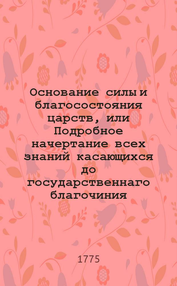 Основание силы и благосостояния царств, или Подробное начертание всех знаний касающихся до государственнаго благочиния. Ч.2, содержащая в себе четыре книги, из которых I) об основании всех вообще народных промыслов, II) о союзе производимых в государстве разнаго рода промышлениками дел, III) о средствах споспешествующих цветущему состоянию народнаго пропитания, а IV) о препятствиях встречающихся народу в производимых им промыслах