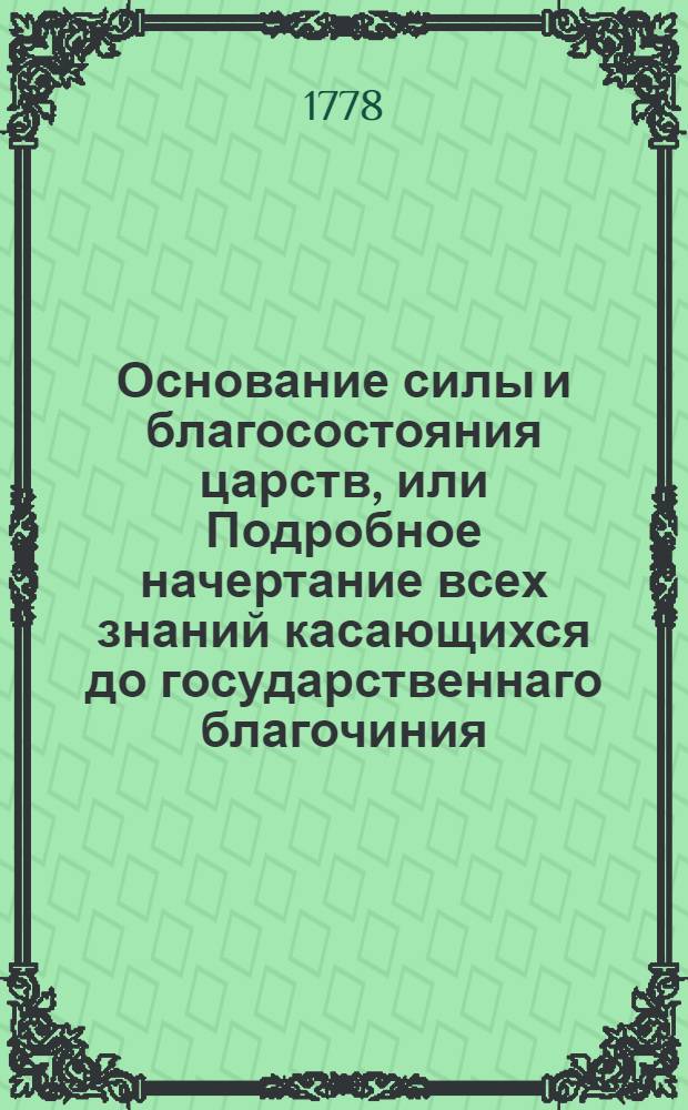 Основание силы и благосостояния царств, или Подробное начертание всех знаний касающихся до государственнаго благочиния. Ч.4, содержащая в себе три книги, из которых I) о законодательстве по делам, касающимся до благочиния государственнаго, II) о наблюдении благоустройственных законов, II) о управлении и производстве относящихся к благочинию дел