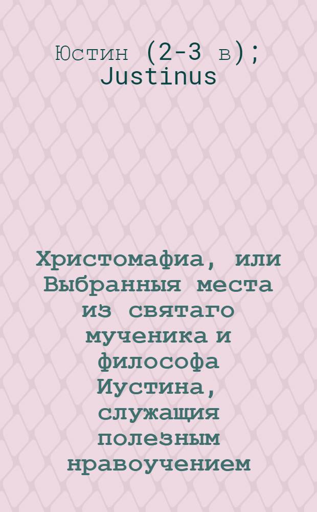 Христомафиа, или Выбранныя места из святаго мученика и философа Иустина, служащия полезным нравоучением: : Содержащая в себе: 1) две апологии, или оправдание християн; 2) разсуждение о монархии, или единоначалии Божии; 3) повествование о древнем публичном християнском священнослужении и 4) каким образом дошел он до познания Бога и Христа, взятое из его с Трифоном Июдеем разговора, : С присовокуплением Письма св. Василия Великаго ко святому Григорию Богослову о пустынножительстве
