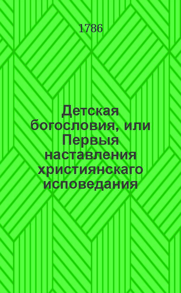 Детская богословия, или Первыя наставления християнскаго исповедания : Расположенныя по вопросам и ответам, : С приобщением показания, как оныя без труднаго наизусть учения легким, приятным и полезным способом в юношество вперить можно