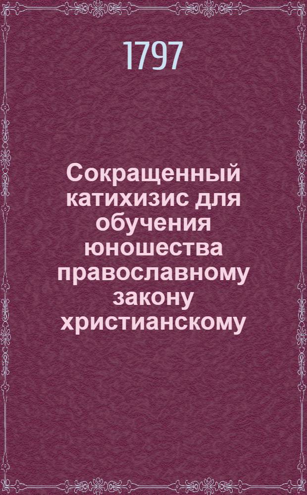 Сокращенный катихизис для обучения юношества православному закону христианскому, : Изданный при учреждении народных училищ в Российской империи, в царствование благочестивейшей государыни императрицы Екатерины Вторыя
