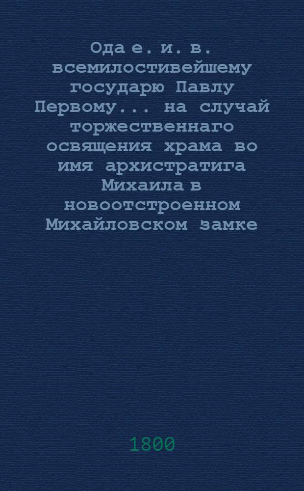 Ода е. и. в. всемилостивейшему государю Павлу Первому... на случай торжественнаго освящения храма во имя архистратига Михаила в новоотстроенном Михайловском замке.