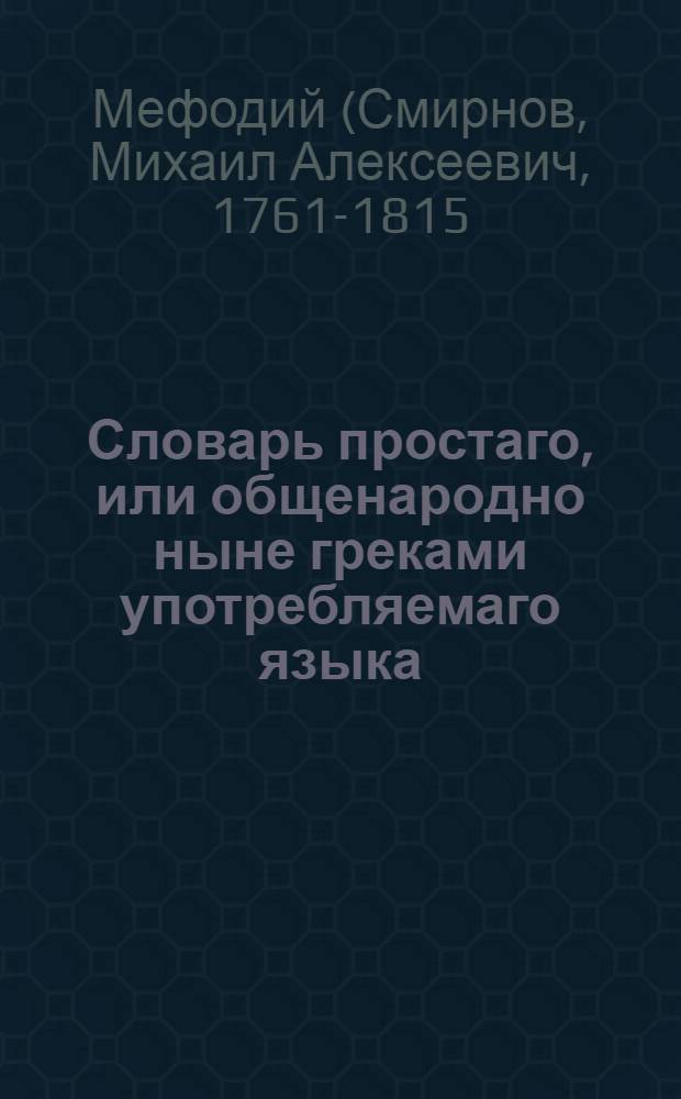 Словарь простаго, или общенародно ныне греками употребляемаго языка : Содержащий в себе, по показании произношения каждой буквы, 1) краткое начертание грамматических правил онаго языка, как-то: склонения, спряжения и сочинение слов, 2) лексикон чистых еллинских слов, употребляемых в простом греческом языке, с российским переводом, за которым наконец, 3) следует российско-просто-греческий лексикон, в котором помещены многия употребительнейшия речения, с поставленными над каждым российским словом оксиами, или ударениями