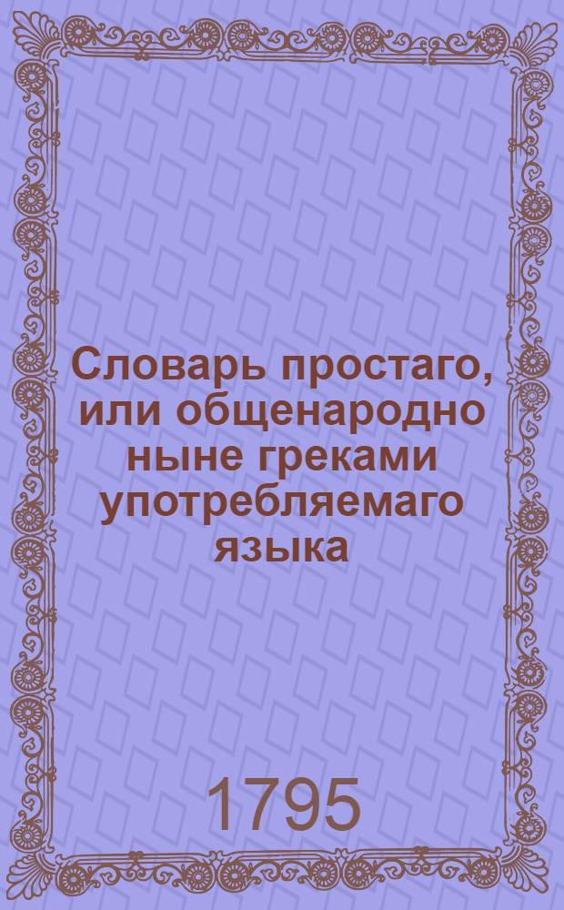 Словарь простаго, или общенародно ныне греками употребляемаго языка : Содержащий в себе, по показании произношения каждой буквы, 1) краткое начертание грамматических правил онаго языка, как-то: склонения, спряжения и сочинение слов, 2) лексикон чистых еллинских слов, употребляемых в простом греческом языке, с российским переводом, за которым наконец, 3) следует российско-просто-греческий лексикон, в котором помещены многия употребительнейшия речения, с поставленными над каждым российским словом оксиами, или ударениями