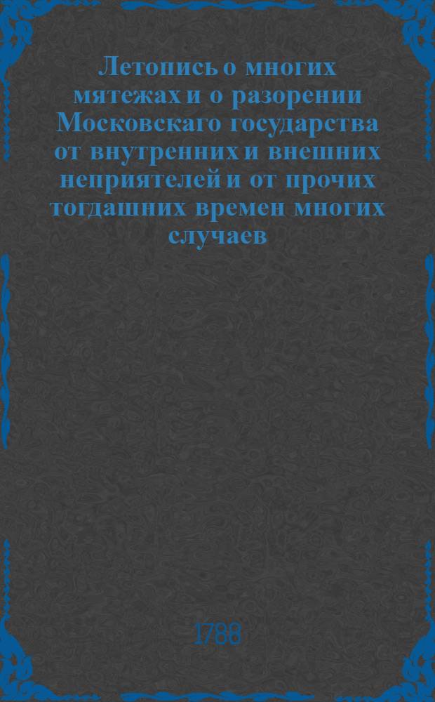 Летопись о многих мятежах и о разорении Московскаго государства от внутренних и внешних неприятелей и от прочих тогдашних времен многих случаев, по преставлении царя Ивана Васильевича; а паче о между-государствовании по кончине царя Феодора Иоанновича, и о учиненном исправлении книг в царствовании благовернаго государя царя Алексея Михайловича в 7163/1655 году. : Собрано из древних тех времен описаний