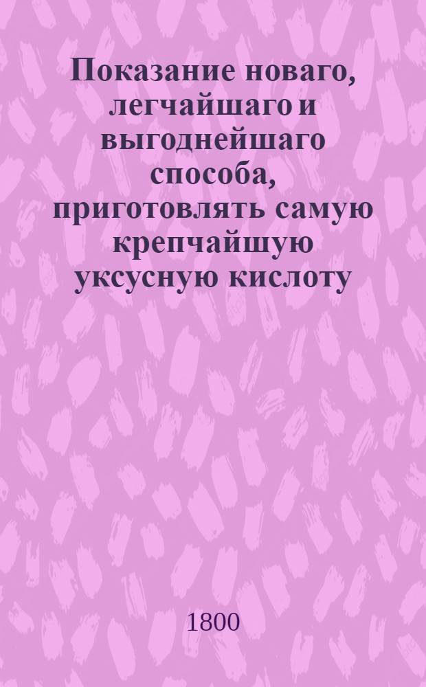 Показание новаго, легчайшаго и выгоднейшаго способа, приготовлять самую крепчайшую уксусную кислоту,