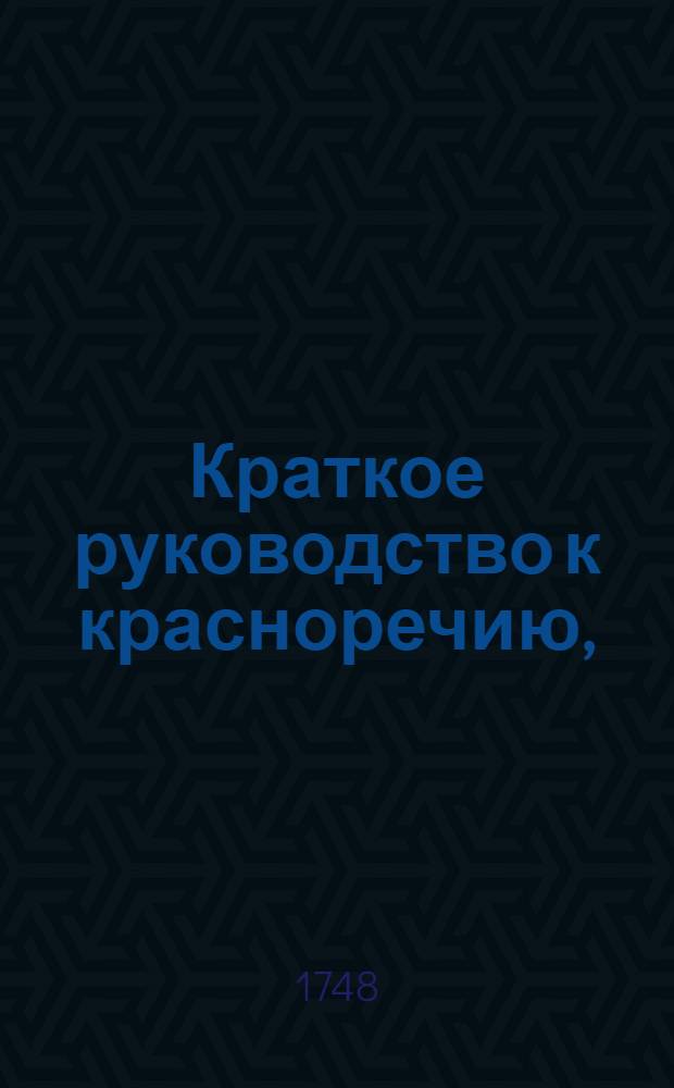 Краткое руководство к красноречию, : Книга перьвая, в которой содержится риторика показующая общия правила обоего красноречия, то есть оратории и поезии