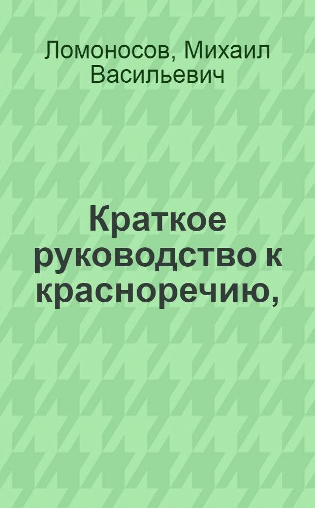 Краткое руководство к красноречию, : Книга перьвая, в которой содержится риторика показующая общия правила обоего красноречия, то есть оратории и поезии