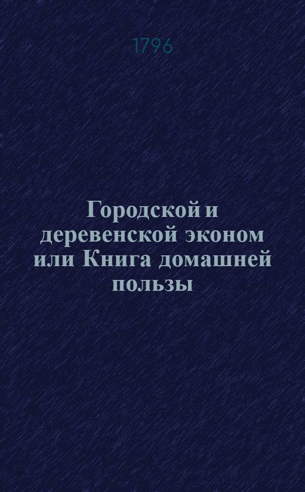 Городской и деревенской эконом или Книга домашней пользы : Содержащая в себе: наставление городским и деревенским жителям, домоправителям, дворецким, экономам, стряпчим, учителям, казначеям, кухмистерам, клюшникам, прикащикам, бурмистрам, земским, садовникам, мастеровым и проч. как им всем исполнять свои должности и умножать доходы своего господина, посредством хорошаго порядка. Ч. 1