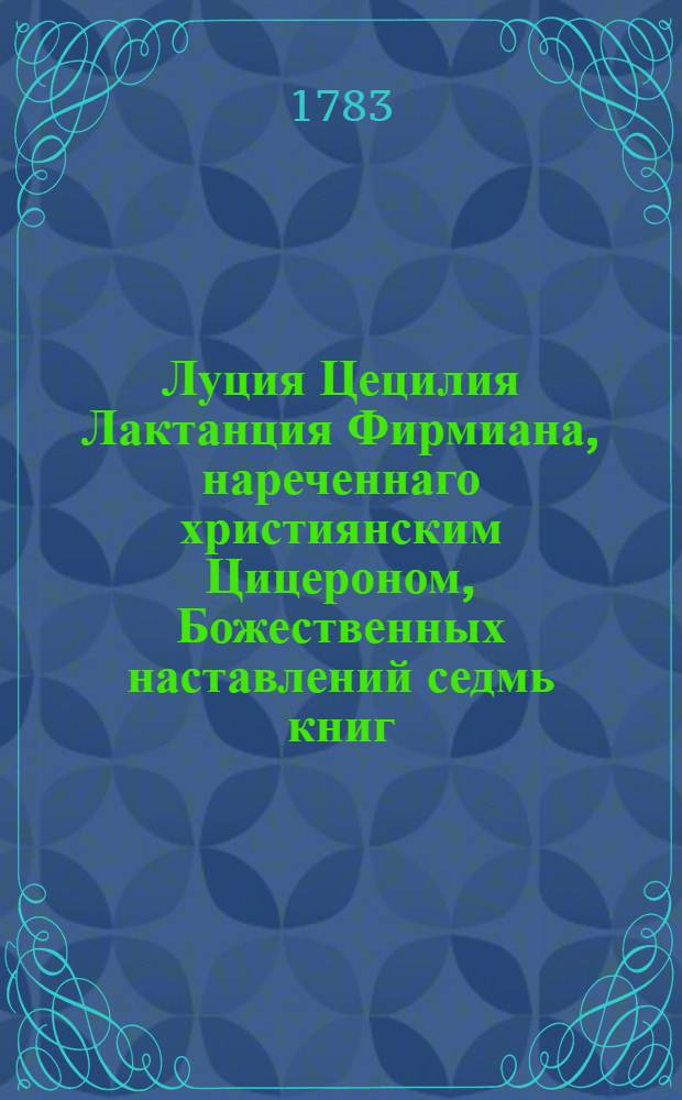 Луция Цецилия Лактанция Фирмиана, нареченнаго християнским Цицероном, Божественных наставлений седмь книг;. Ч. 1