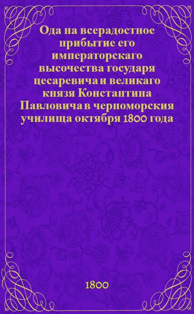 Ода на всерадостное прибытие его императорскаго высочества государя цесаревича и великаго князя Константина Павловича в черноморския училища октября 1800 года