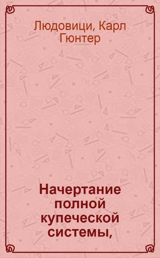 Начертание полной купеческой системы, : Купно с начальными основаниями торговой науки, : И с приобщением краткой истории о торговле, водою и сухим путем отправляющейся, из которой можно притом усмотреть настоящее состояние европейской торговли, производящейся и в другия части света
