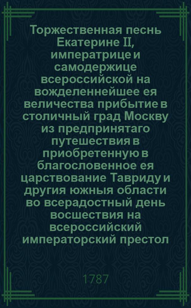 Торжественная песнь Екатерине II, императрице и самодержице всероссийской на вожделеннейшее ея величества прибытие в столичный град Москву из предпринятаго путешествия в приобретенную в благословенное ея царствование Тавриду и другия южныя области во всерадостный день восшествия на всероссийский императорский престол, совершающий двадцатипятилетие преславнаго ея царствования, июня в 28 день 1787 года