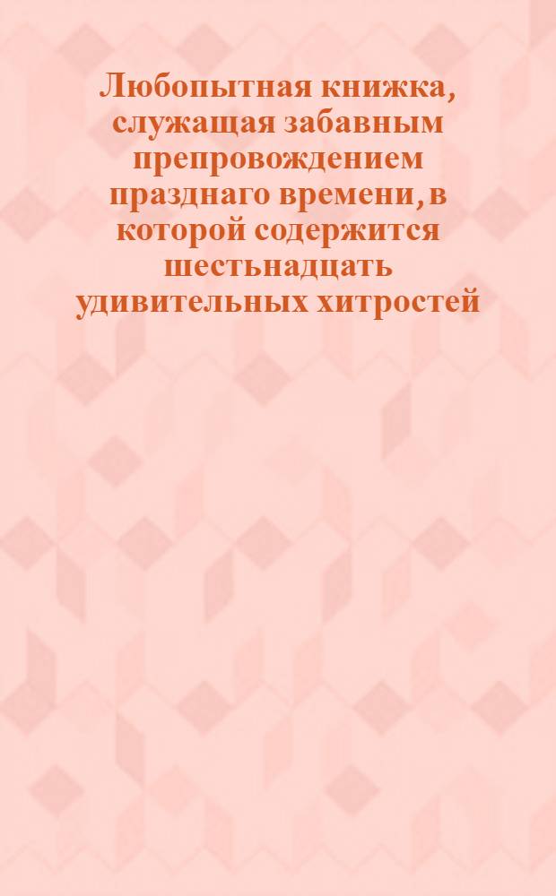 Любопытная книжка, служащая забавным препровождением празднаго времени, в которой содержится шестьнадцать удивительных хитростей, которыя всякой сам может сделать и привесть ими других в удивление