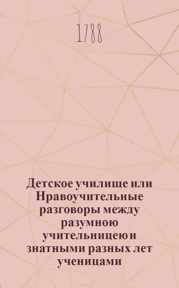 Детское училище или Нравоучительные разговоры между разумною учительницею и знатными разных лет ученицами. Ч.1