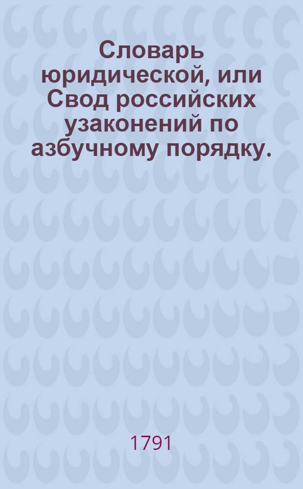 Словарь юридической, или Свод российских узаконений по азбучному порядку. : С прибавлением, против напечатаннаго в Университете трех годов и имянно: 788, 789 и 790
