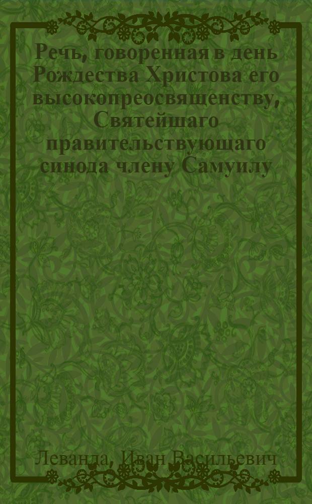 Речь, говоренная в день Рождества Христова его высокопреосвященству, Святейшаго правительствующаго синода члену Самуилу, митрополиту Киевскому и Галицкому и Киевопеческия лавры аримандриту, Киево-Софийскаго собора протоиереем Иоанном Левандою. 1795 года