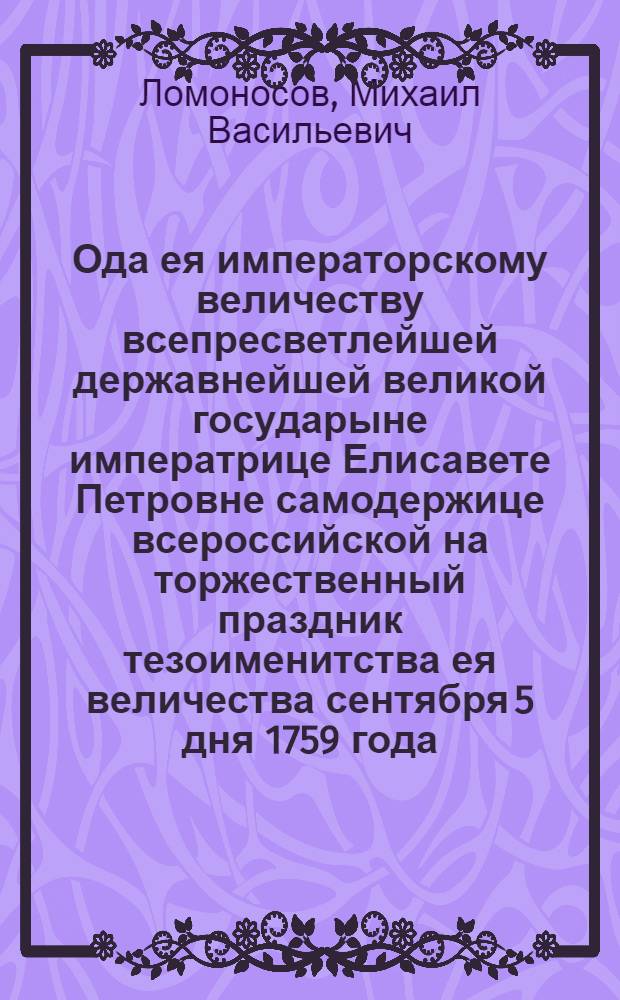Ода ея императорскому величеству всепресветлейшей державнейшей великой государыне императрице Елисавете Петровне самодержице всероссийской на торжественный праздник тезоименитства ея величества сентября 5 дня 1759 года, и на преславныя ея победы одержанныя над королем прусским нынешняго 1759 года,