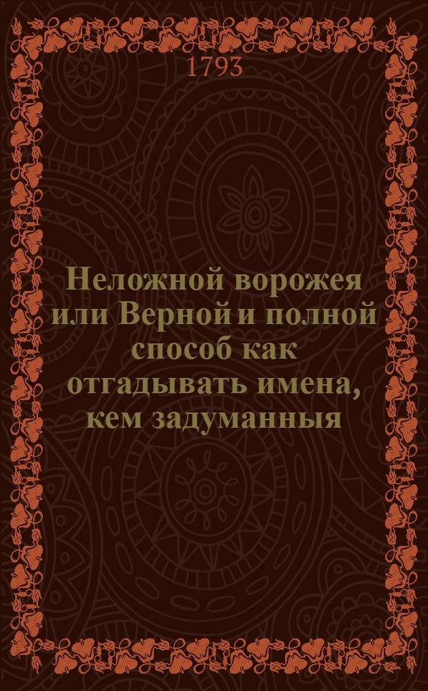Неложной ворожея или Верной и полной способ как отгадывать имена, кем задуманныя : С приложением, каким образом узнавать погоды по небесным знакам, взятое из достовернейших примечаний. : Как то по Солнцу, по Луне, по звездам,; и проч. где также находится показание дней, кои почитал славной астроном Тихобраг к начинанию дел неспособными : С приобщением арифметических задач