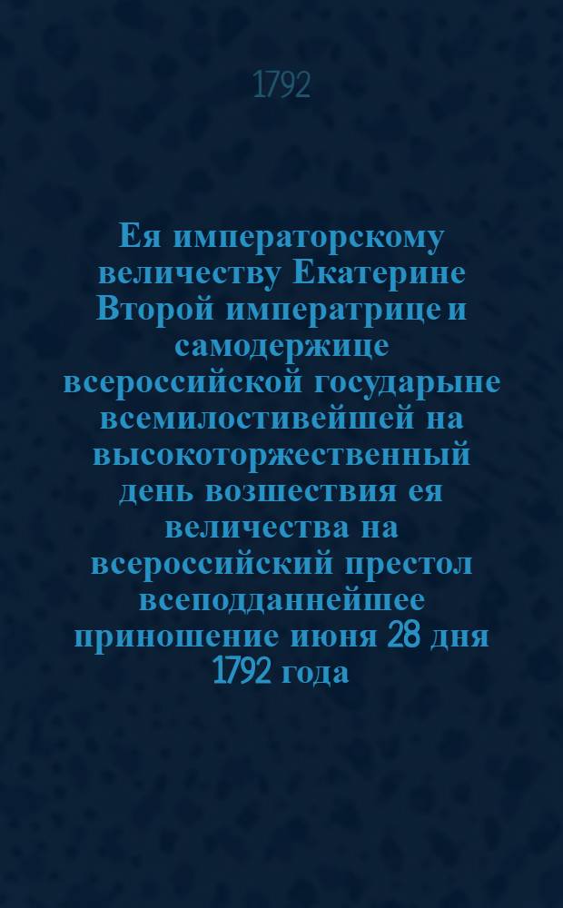 Ея императорскому величеству Екатерине Второй императрице и самодержице всероссийской государыне всемилостивейшей на высокоторжественный день возшествия ея величества на всероссийский престол всеподданнейшее приношение июня 28 дня 1792 года