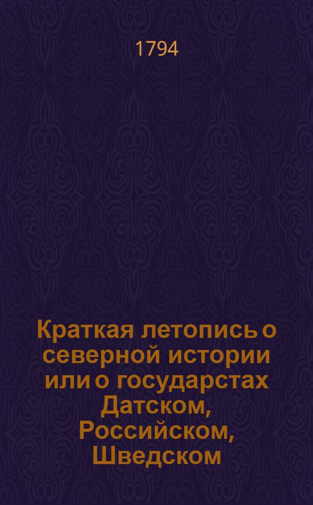 Краткая летопись о северной истории или о государстах Датском, Российском, Шведском, Польском, Пруском, Курляндском и проч. и проч. с особенными примечаниями на умоначертание, нравы и обычаи сих народов, на свойство и естественныя произведения их климатов. Ч.1