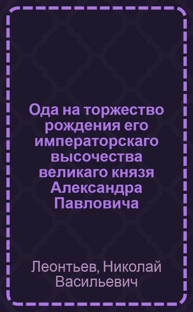 Ода на торжество рождения его императорскаго высочества великаго князя Александра Павловича, и на всерадостное выздоровление ея императорскаго высочества государыни великой княгини Марии Федоровны,