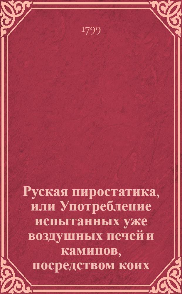 Руская пиростатика, или Употребление испытанных уже воздушных печей и каминов, посредством коих: 1 е Нагревается комната наружным воздухом. 2 е. Соблюдаются дрова. 3 е. Переменяется в покоях вредный воздух на свежий, но теплый. 4 е. Отвращается дым, и наконец 5 е. Доставляются разныя удобства, и удовольствию жизни и здоровья служащия. Ч.2 : В которой упоминается: I. О извезной печи дрова и время сберегающей. II. О духовых печах верхния или соседственныя комнаты нагревающих. III. О воздушных крестьянских печах. IV. О сушильной или овинной воздушной печи. V. Об очаге нагревающем кухню и соседственныя или верхния покои. VI. О паровой кухне. VII. О зимних садах