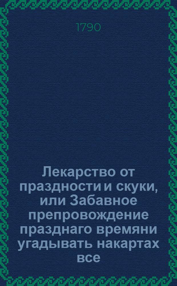 Лекарство от праздности и скуки, или Забавное препровождение празднаго времяни угадывать накартах все, что мы ни пожелаем. : Новоизобретенной способ, изданной в свет первым тиснением
