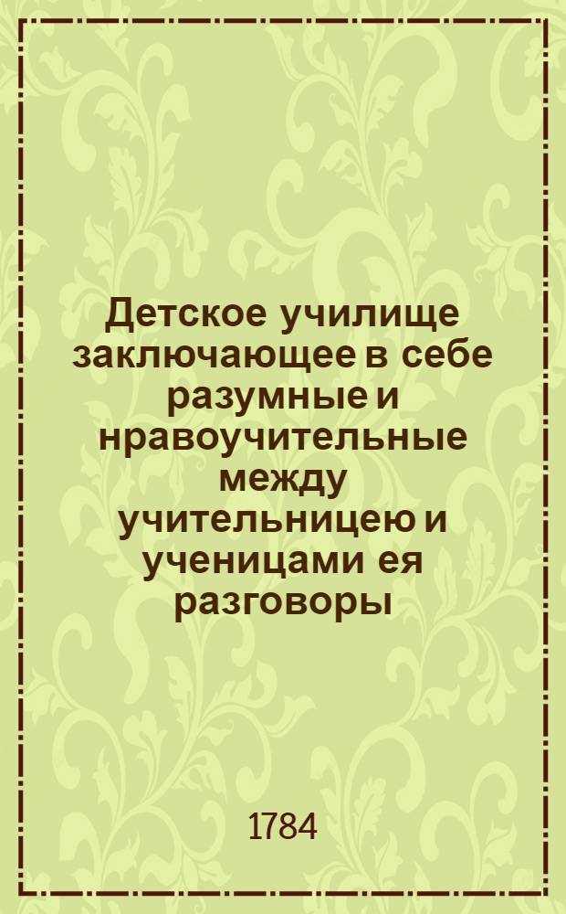 Детское училище заключающее в себе разумные и нравоучительные между учительницею и ученицами ея разговоры, касающиеся до священнаго писания всеобщей истории, и других полезных юношеству знаний : С приобщением некоторых нравоучительных повестей. [Т.1]