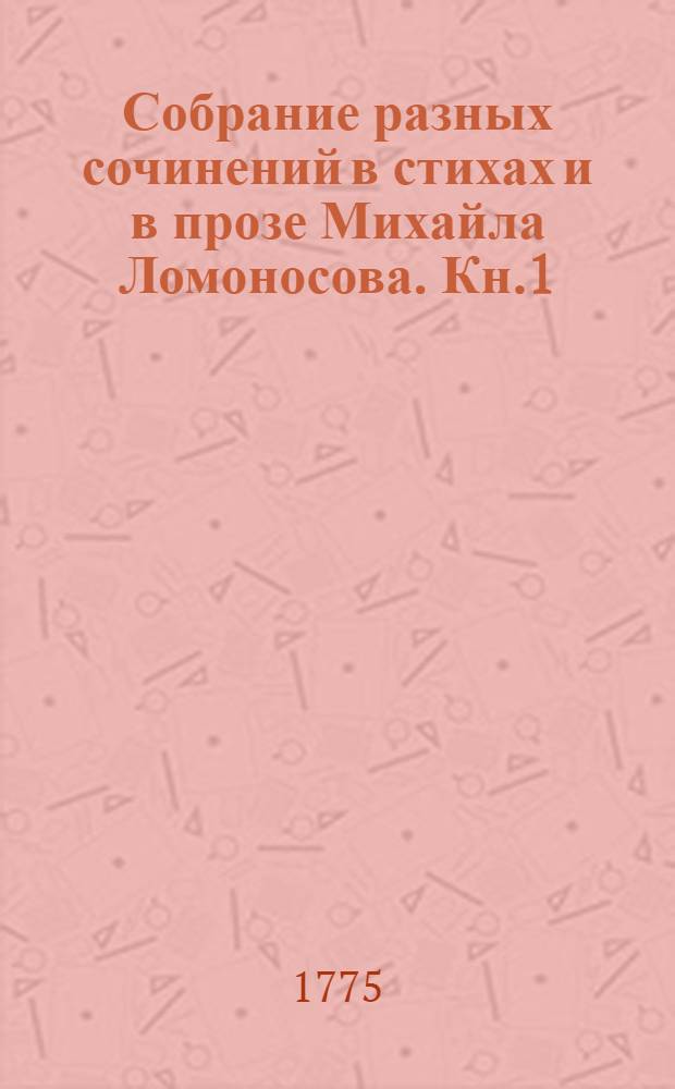 Собрание разных сочинений в стихах и в прозе Михайла Ломоносова. Кн.1 : [Оды духовныя ; Оды похвальныя ; Похвальныя надписи ; Слово похвальное великой государыне императрице Елисавете Петровне самодержице всероссийской, на торжественный день возшествия ея величества на всероссийский престол ноября 25 дня, который празднован в Императорской Академии наук публичным собранием ноября 26 дня, 1749 года]