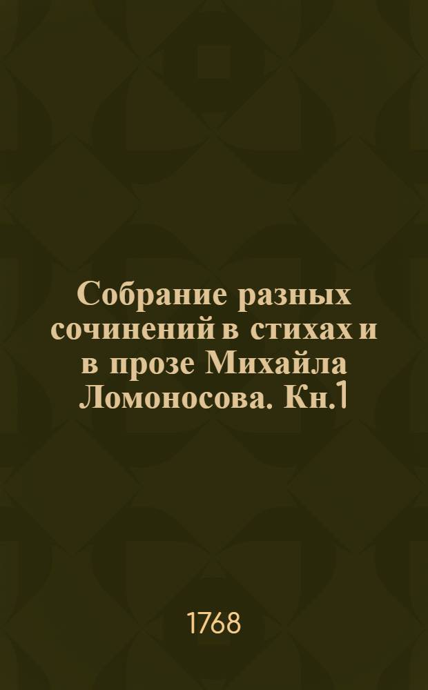 Собрание разных сочинений в стихах и в прозе Михайла Ломоносова. Кн.1 : Оды духовныя ; Оды похвальныя ; Похвальныя надписи ; Слово похвальное великой государыне императрице Елисавете Петровне самодержице всероссийской на торжественный день восшествия ея величества на всероссийский престол ноября 25 дня, который празднован в Императорской Академии наук публичным собранием ноября 26 дня, 1749 года