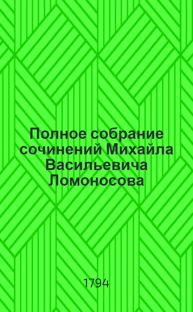Полное собрание сочинений Михайла Васильевича Ломоносова : С приобщением жизни сочинителя и с прибавлением многих его нигде еще не напечатанных творений. Ч.1 : [Жизнь покойнаго М.В.Ломоносова ; Предисловие. О пользе книг церковных в российском языке ; Письмо о правилах российскаго стихотворства ; Оды духовныя ; Оды похвальныя ; Венчанная надежда Российския империи... от Г.Ф.В.Юнкера... ; Разговор с Анакреонтом ; Ода на щастие ; Похвальныя надписи ; Стихи ... имп. Елисавете Петровне, на фейрверк ... ; Письма ... И.И.Шувалову, которыя еще никогда не были напечатаны]