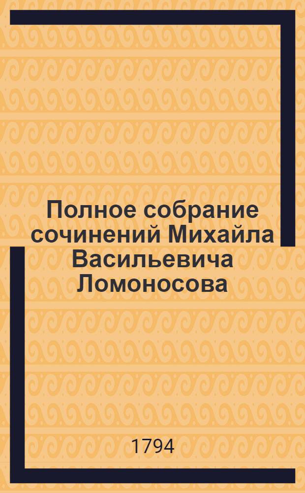 Полное собрание сочинений Михайла Васильевича Ломоносова : С приобщением жизни сочинителя и с прибавлением многих его нигде еще не напечатанных творений. Ч.4 : [Первые основания металлургии ; Прибавление