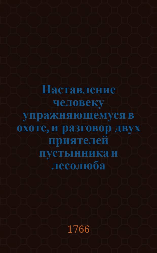 Наставление человеку упражняющемуся в охоте, и разговор двух приятелей пустынника и лесолюба, о должности охотника в наблюдении охоты, и хранении заповедных мест, : С приобщением о качестве винтовальнаго и другаго охотничья ружья, о примечаниях употребляющихся во время применения себя к стрельбе, о порохе и как его приготовлять и узнавать доброту, о обучении легавых щенят, и о содержании собак