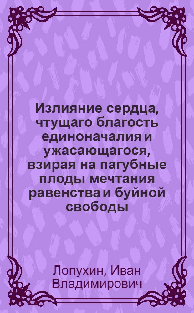 Излияние сердца, чтущаго благость единоначалия и ужасающагося, взирая на пагубные плоды мечтания равенства и буйной свободы, : С присовокуплением нескольких изображений душевной слепоты тех, которые не там, где должно, ищут причин своих бедствий
