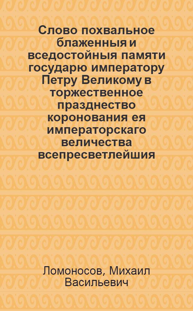 Слово похвальное блаженныя и вседостойныя памяти государю императору Петру Великому в торжественное празднество коронования ея императорскаго величества всепресветлейшия, самодержавнейшия, великия государыни императрицы Елисаветы Петровны самодержицы всероссийския