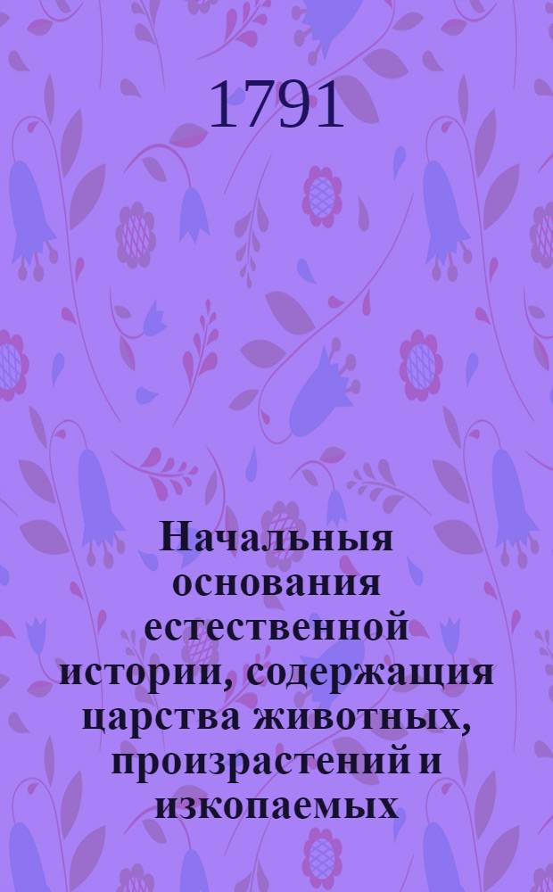 Начальныя основания естественной истории, содержащия царства животных, произрастений и изкопаемых