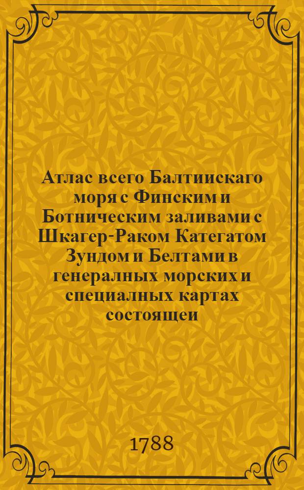 Атлас всего Балтиискаго моря с Финским и Ботническим заливами с Шкагер-Раком Категатом Зундом и Белтами в генералных морских и специалных картах состоящеи : Вкоторомь все Балтийскаго моря разных сочиненей морския карты собраны, разсмотрены и российскими плавателми на истинныя между мест компасныя румбы и дистанции приведены, и вымеренными по пространству моря, и уберегов глубинами, и вновь найденными тамже подводными мелями дополнены. А всинусе Финскомь все морския берега с островами, шхерами, рейдами, заливами, портами, и речными устьями, с глубинами при них, и между шхер моря фарватеров с многими вновь найденными мелями, подвладением ея императорскаго величества состоящия